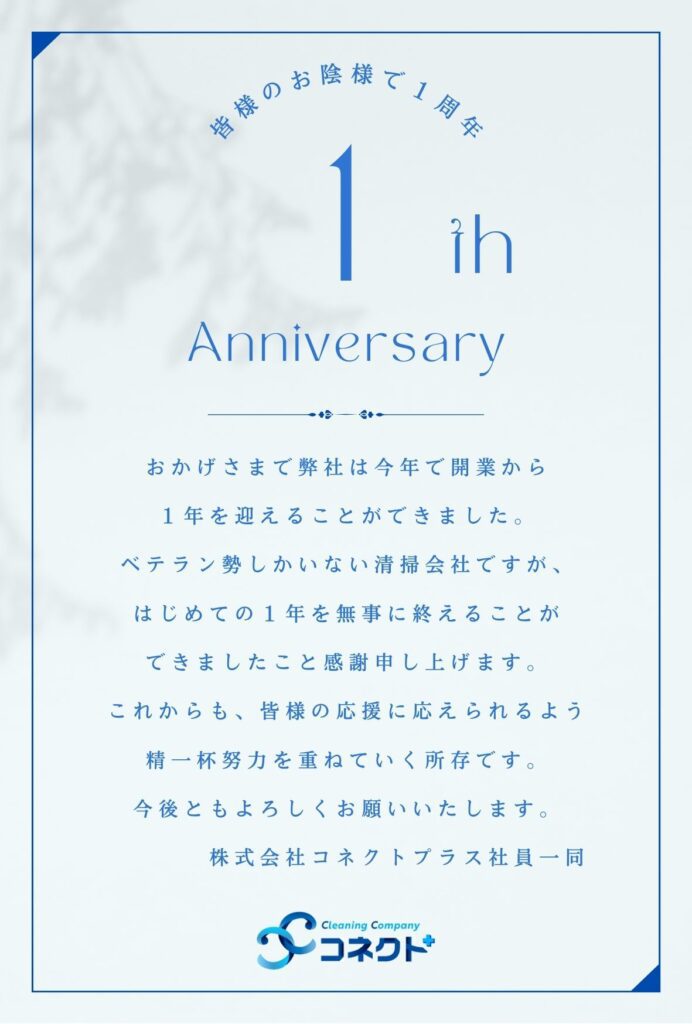 おかげさまで弊社は今年で開業から
１年を迎えることができました。
ベテラン勢しかいない清掃会社ですが、
はじめての１年を無事に終えることが
できましたこと感謝申し上げます。
これからも、皆様の応援に応えられるよう
精一杯努力を重ねていく所存です。
今後ともよろしくお願いいたします。
　　　　株式会社コネクトプラス社員一同