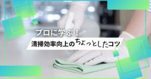 プロに学ぶ！清掃効率向上のちょっとしたコツ